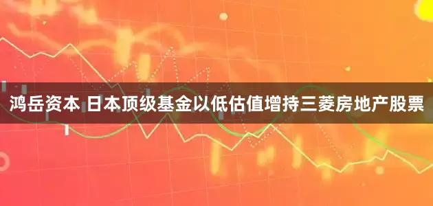 鸿岳资本 日本顶级基金以低估值增持三菱房地产股票