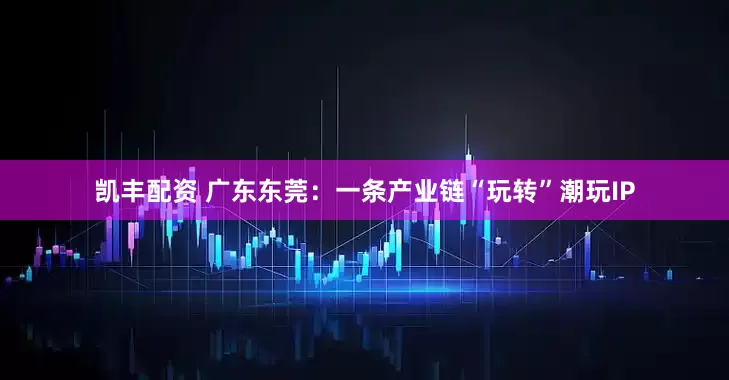 凯丰配资 广东东莞：一条产业链“玩转”潮玩IP
