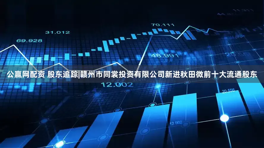 公赢网配资 股东追踪|赣州市同裳投资有限公司新进秋田微前十大流通股东