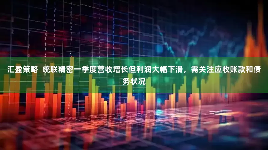 汇盈策略  统联精密一季度营收增长但利润大幅下滑，需关注应收账款和债务状况