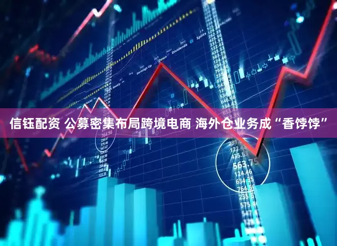 信钰配资 公募密集布局跨境电商 海外仓业务成“香饽饽”
