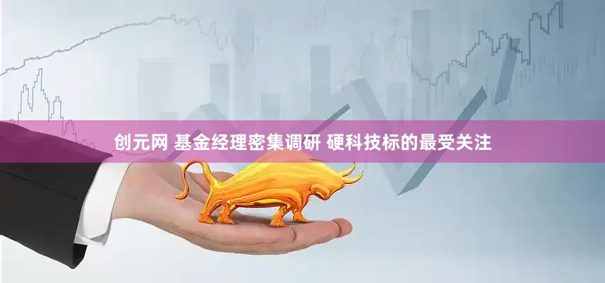 创元网 基金经理密集调研 硬科技标的最受关注