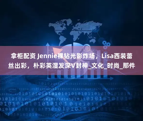 拿柜配资 Jennie裸钻光影炸场，Lisa西装蕾丝出彩，朴彩英湿发深V封神_文化_时尚_那件