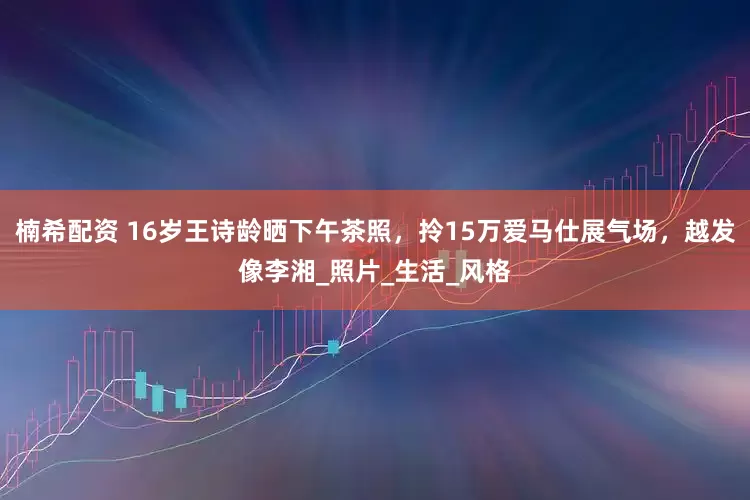 楠希配资 16岁王诗龄晒下午茶照，拎15万爱马仕展气场，越发像李湘_照片_生活_风格