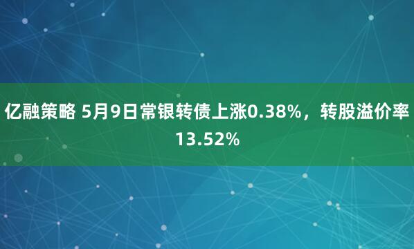 亿融策略 5月9日常银转债上涨0.38%，转股溢价率13.52%