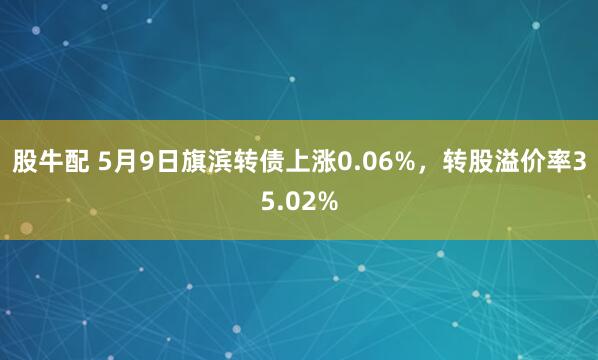 股牛配 5月9日旗滨转债上涨0.06%，转股溢价率35.02%