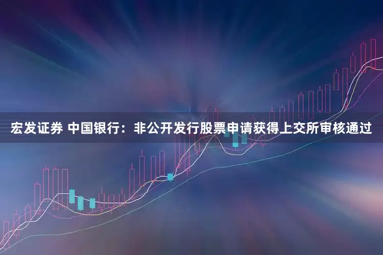 宏发证券 中国银行：非公开发行股票申请获得上交所审核通过