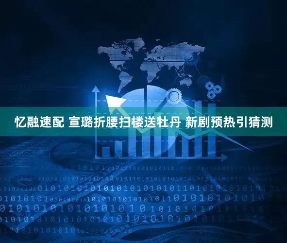 忆融速配 宣璐折腰扫楼送牡丹 新剧预热引猜测