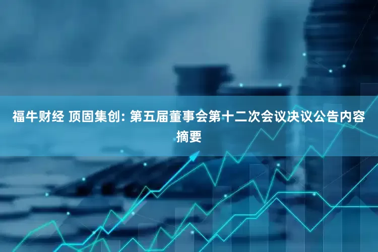 福牛财经 顶固集创: 第五届董事会第十二次会议决议公告内容摘要