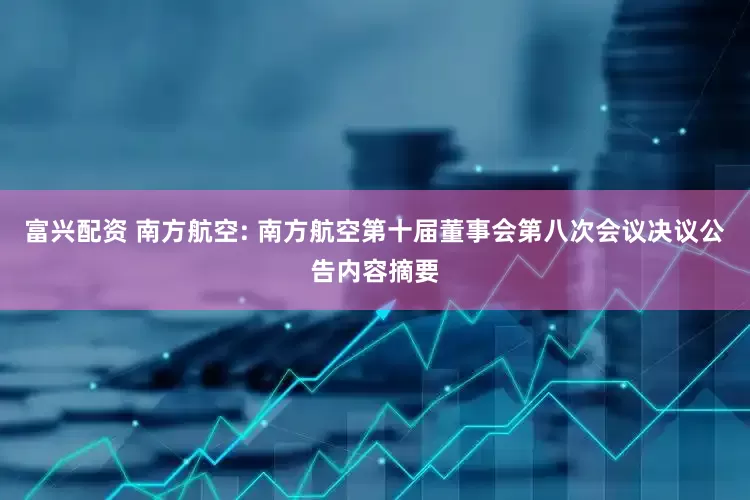 富兴配资 南方航空: 南方航空第十届董事会第八次会议决议公告内容摘要