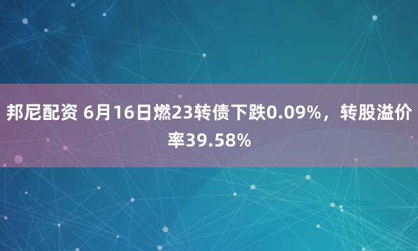 邦尼配资 6月16日燃23转债下跌0.09%，转股溢价率39.58%
