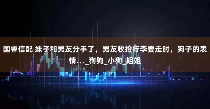 国睿信配 妹子和男友分手了，男友收拾行李要走时，狗子的表情…_狗狗_小狗_姐姐