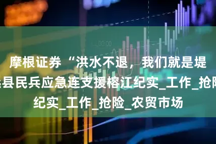 摩根证券 “洪水不退，我们就是堤！”——镇远县民兵应急连支援榕江纪实_工作_抢险_农贸市场