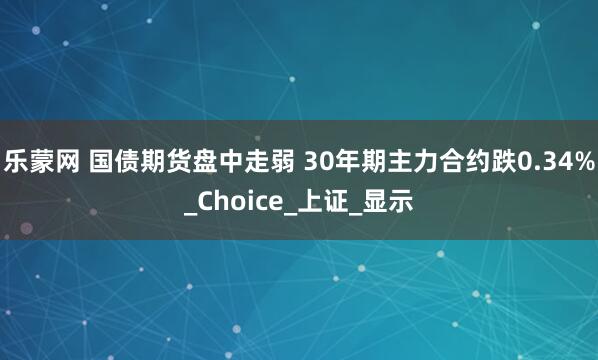 乐蒙网 国债期货盘中走弱 30年期主力合约跌0.34%_Choice_上证_显示