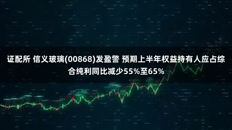证配所 信义玻璃(00868)发盈警 预期上半年权益持有人应占综合纯利同比减少55%至65%