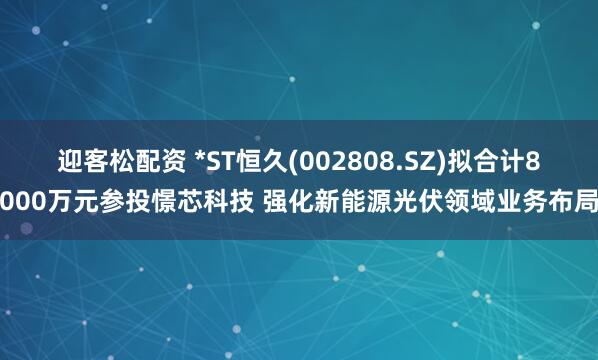 迎客松配资 *ST恒久(002808.SZ)拟合计8000万元参投憬芯科技 强化新能源光伏领域业务布局