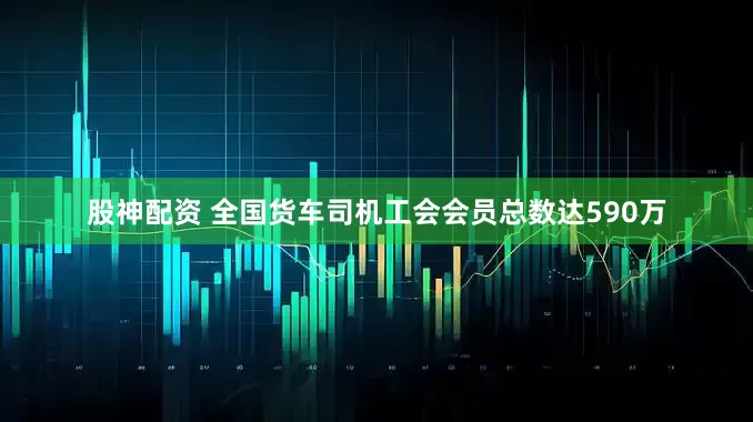 股神配资 全国货车司机工会会员总数达590万