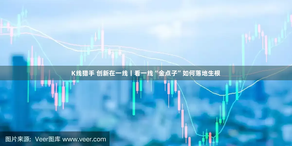 K线猎手 创新在一线丨看一线“金点子”如何落地生根