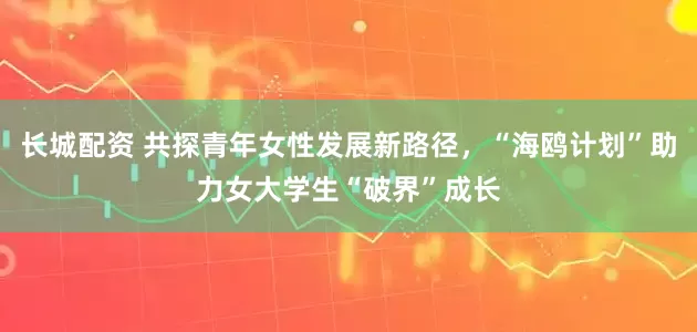 长城配资 共探青年女性发展新路径,“海鸥计划”助力女大学生“破界”成长