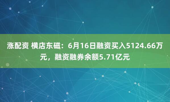 涨配资 横店东磁：6月16日融资买入5124.66万元，融资融券余额5.71亿元