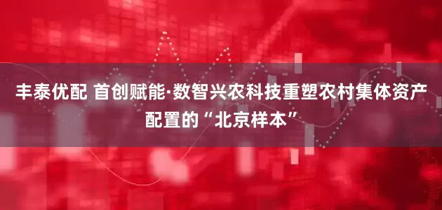 丰泰优配 首创赋能·数智兴农科技重塑农村集体资产配置的“北京样本”