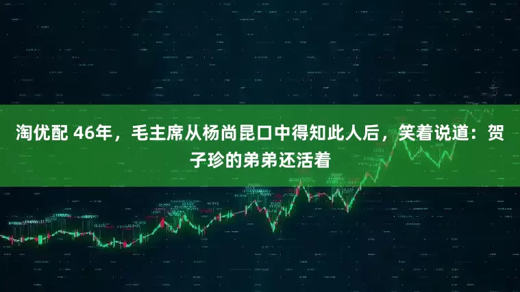 淘优配 46年，毛主席从杨尚昆口中得知此人后，笑着说道：贺子珍的弟弟还活着