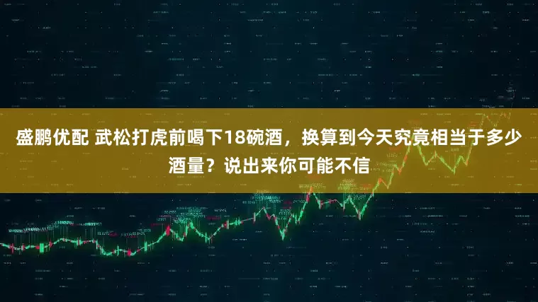 盛鹏优配 武松打虎前喝下18碗酒，换算到今天究竟相当于多少酒量？说出来你可能不信